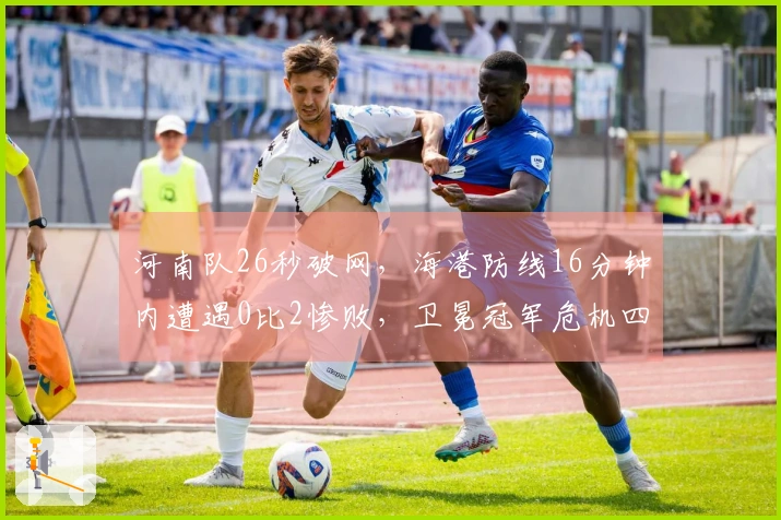 河南队26秒破网，海港防线16分钟内遭遇0比2惨败，卫冕冠军危机四伏