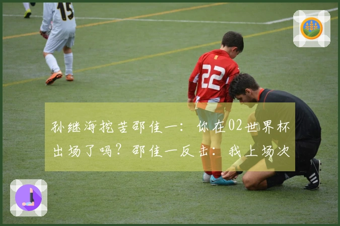孙继海挖苦邵佳一：你在02世界杯出场了吗？邵佳一反击：我上场次数比你多