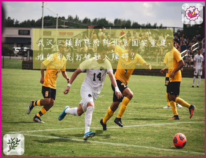 武汉三镇新阵对阵北京国安重建，谁能率先打破融入障碍？