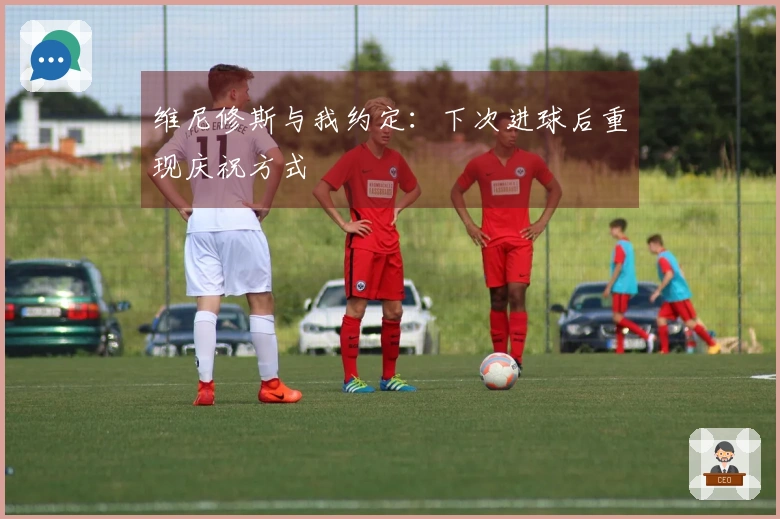 维尼修斯与我约定：下次进球后重现庆祝方式