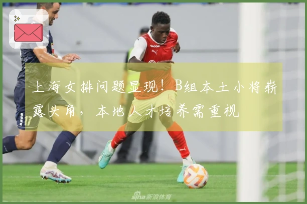上海女排问题显现！B组本土小将崭露头角，本地人才培养需重视