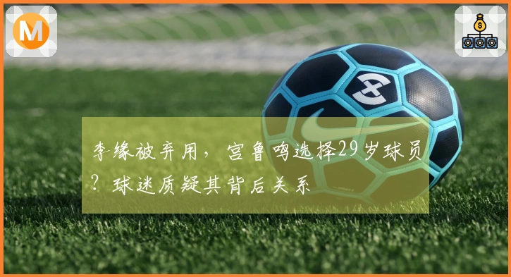 李缘被弃用，宫鲁鸣选择29岁球员？球迷质疑其背后关系