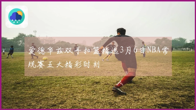 爱德华兹双手扣篮精选3月6日NBA常规赛五大精彩时刻