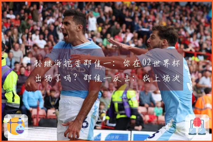 孙继海挖苦邵佳一：你在02世界杯出场了吗？邵佳一反击：我上场次数比你多