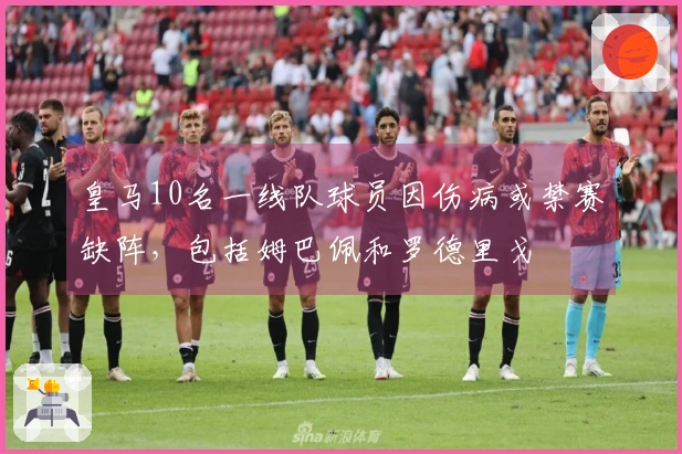 皇马10名一线队球员因伤病或禁赛缺阵，包括姆巴佩和罗德里戈