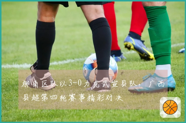 柳南区队以3-0力克武宣县队，广西县超第四轮赛事精彩对决