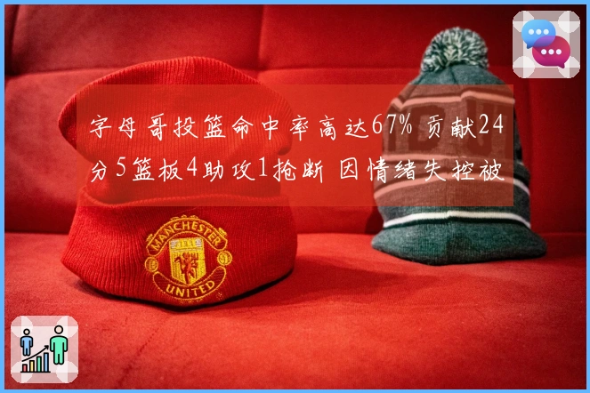 字母哥投篮命中率高达67% 贡献24分5篮板4助攻1抢断 因情绪失控被判技术犯规