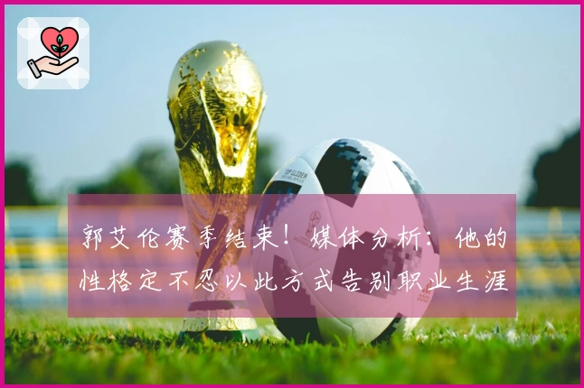 郭艾伦赛季结束！媒体分析：他的性格定不忍以此方式告别职业生涯