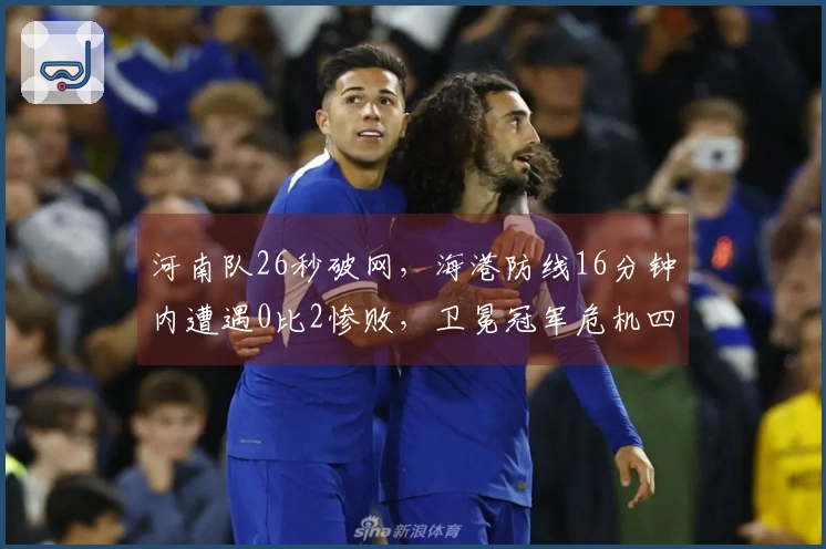 河南队26秒破网,海港防线16分钟内遭遇0比2惨败,卫冕冠军危机四伏