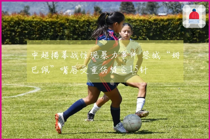 中超揭幕战惊现暴力事件 蓉城“姆巴佩”嘴唇受重伤缝合15针