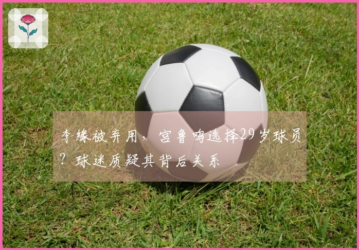 李缘被弃用，宫鲁鸣选择29岁球员？球迷质疑其背后关系