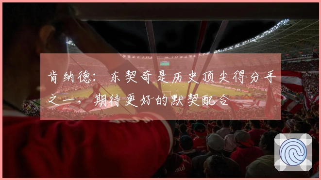 肯纳德：东契奇是历史顶尖得分手之一，期待更好的默契配合