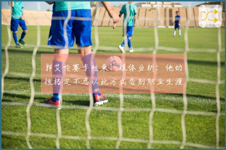 郭艾伦赛季结束！媒体分析：他的性格定不忍以此方式告别职业生涯