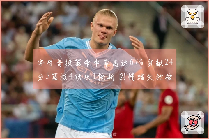 字母哥投篮命中率高达67% 贡献24分5篮板4助攻1抢断 因情绪失控被判技术犯规