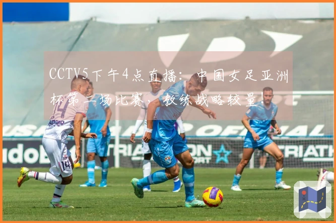 CCTV5下午4点直播：中国女足亚洲杯第二场比赛，教练战略较量！