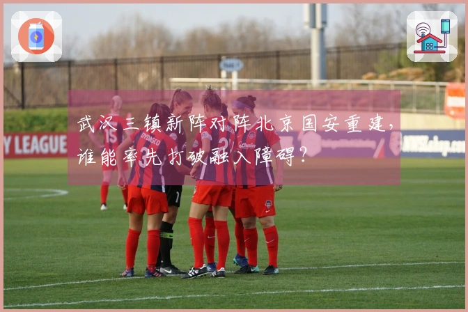 武汉三镇新阵对阵北京国安重建，谁能率先打破融入障碍？
