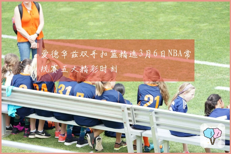 爱德华兹双手扣篮精选3月6日NBA常规赛五大精彩时刻