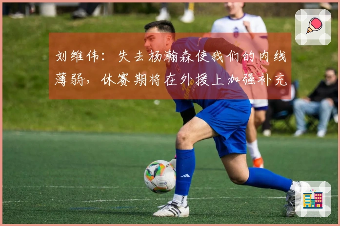 刘维伟：失去杨瀚森使我们的内线薄弱，休赛期将在外援上加强补充