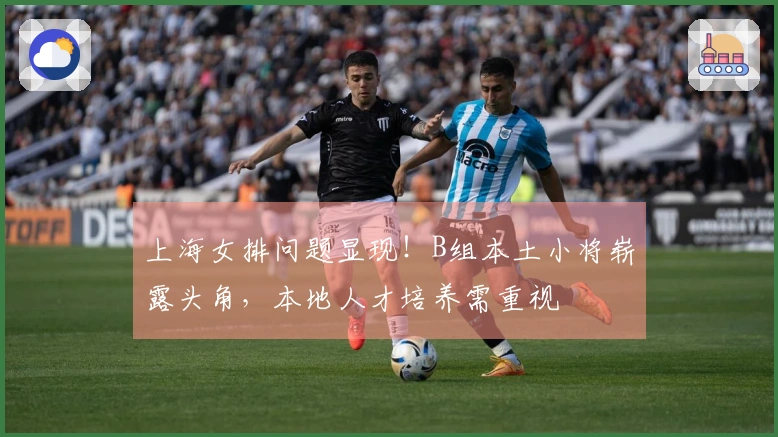 上海女排问题显现！B组本土小将崭露头角，本地人才培养需重视